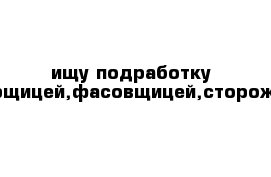 ищу подработку уборщицей,фасовщицей,сторожем